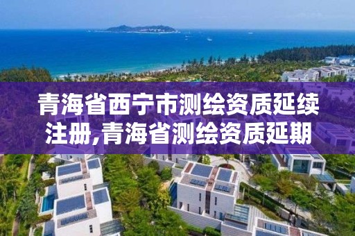 青海省西宁市测绘资质延续注册,青海省测绘资质延期公告