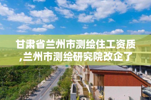 甘肃省兰州市测绘住工资质,兰州市测绘研究院改企了吗