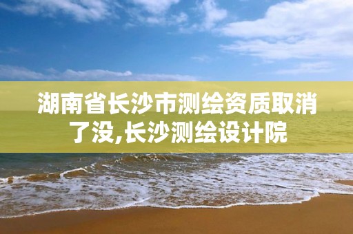 湖南省长沙市测绘资质取消了没,长沙测绘设计院