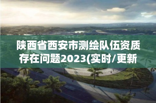 陕西省西安市测绘队伍资质存在问题2023(实时/更新中)