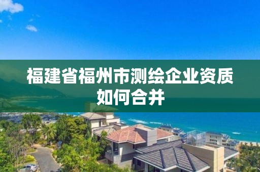 福建省福州市测绘企业资质如何合并