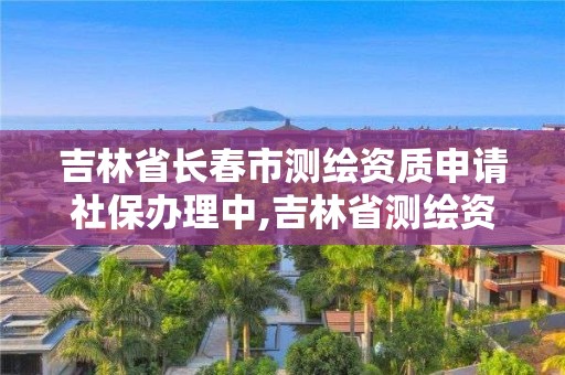 吉林省长春市测绘资质申请社保办理中,吉林省测绘资质查询。