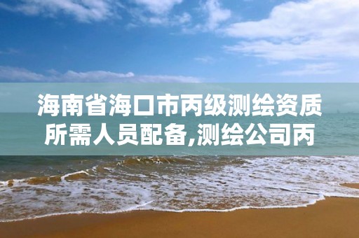 海南省海口市丙级测绘资质所需人员配备,测绘公司丙级资质要求。