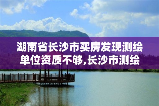 湖南省长沙市买房发现测绘单位资质不够,长沙市测绘资质单位名单