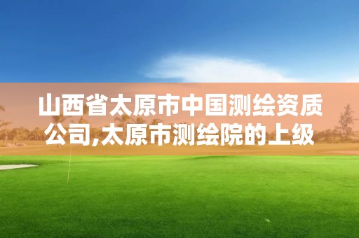 山西省太原市中国测绘资质公司,太原市测绘院的上级单位