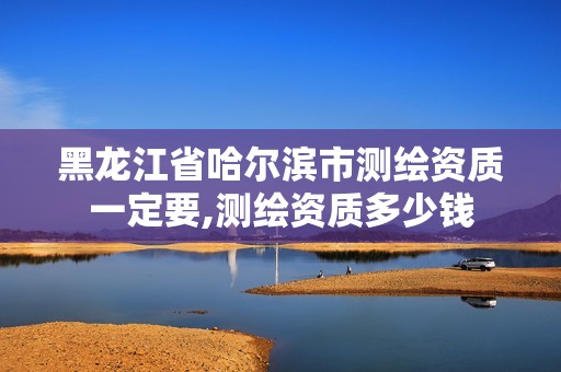 黑龙江省哈尔滨市测绘资质一定要,测绘资质多少钱