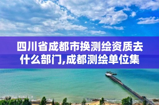 四川省成都市换测绘资质去什么部门,成都测绘单位集中在哪些地方。