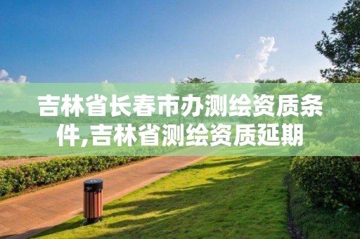 吉林省长春市办测绘资质条件,吉林省测绘资质延期