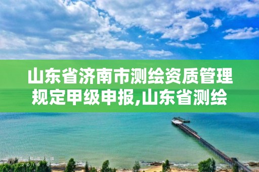 山东省济南市测绘资质管理规定甲级申报,山东省测绘甲级资质单位