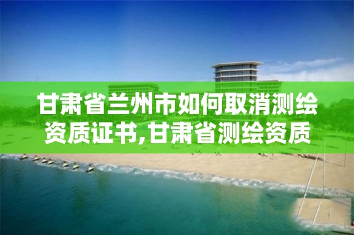 甘肃省兰州市如何取消测绘资质证书,甘肃省测绘资质单位。