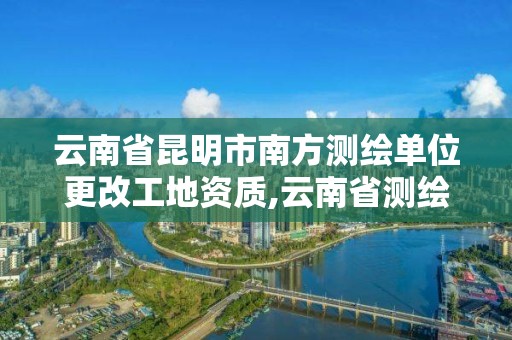 云南省昆明市南方测绘单位更改工地资质,云南省测绘资质查询