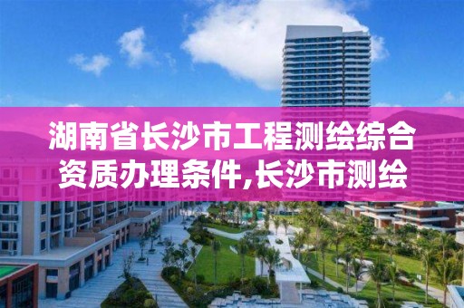 湖南省长沙市工程测绘综合资质办理条件,长沙市测绘资质单位名单。