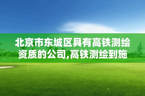 北京市东城区具有高铁测绘资质的公司,高铁测绘到施工要多久。