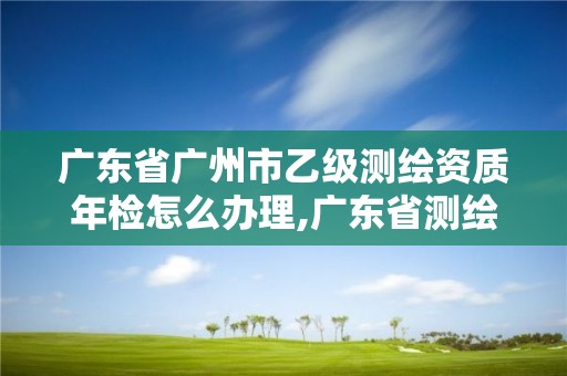 广东省广州市乙级测绘资质年检怎么办理,广东省测绘资质办理流程。