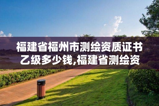 福建省福州市测绘资质证书乙级多少钱,福建省测绘资质查询