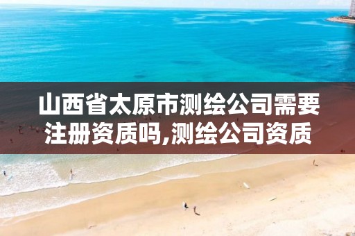 山西省太原市测绘公司需要注册资质吗,测绘公司资质办理条件。