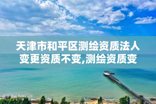 天津市和平区测绘资质法人变更资质不变,测绘资质变更法人流程