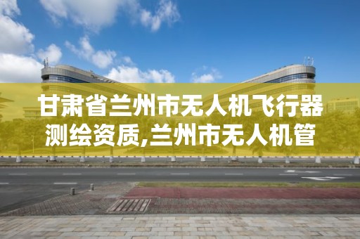 甘肃省兰州市无人机飞行器测绘资质,兰州市无人机管理。