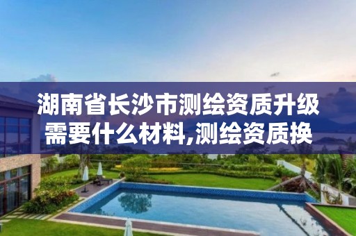 湖南省长沙市测绘资质升级需要什么材料,测绘资质换证2021。