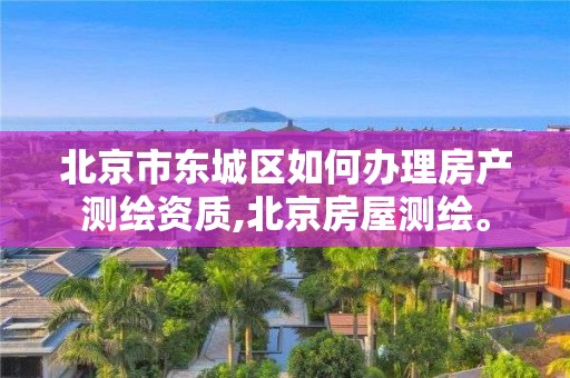 北京市东城区如何办理房产测绘资质,北京房屋测绘。