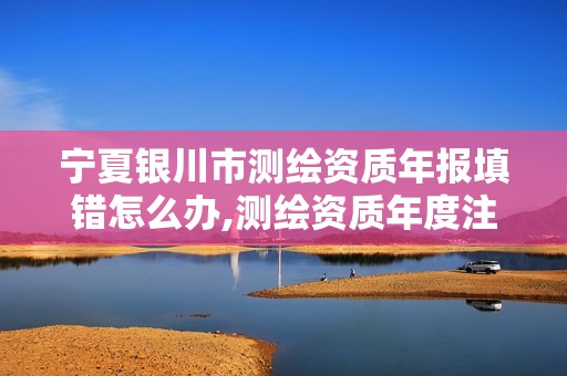 宁夏银川市测绘资质年报填错怎么办,测绘资质年度注册核查的主要内容是什么。