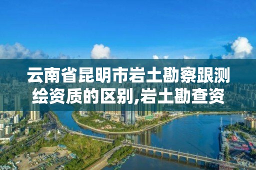 云南省昆明市岩土勘察跟测绘资质的区别,岩土勘查资质。