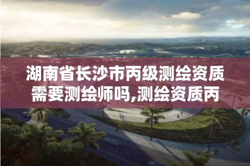 湖南省长沙市丙级测绘资质需要测绘师吗,测绘资质丙级人员要求