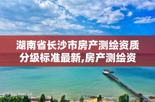 湖南省长沙市房产测绘资质分级标准最新,房产测绘资质管理