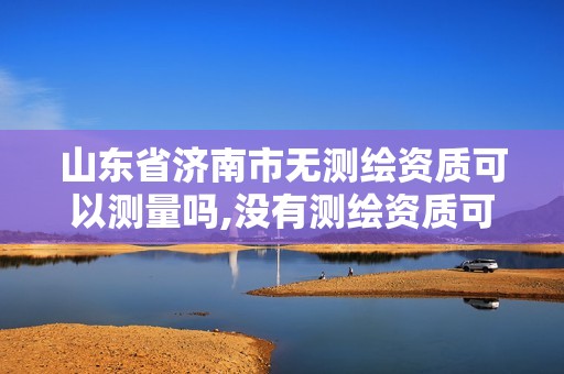 山东省济南市无测绘资质可以测量吗,没有测绘资质可以开测绘发票吗