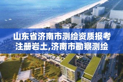 山东省济南市测绘资质报考注册岩土,济南市勘察测绘研究院资质