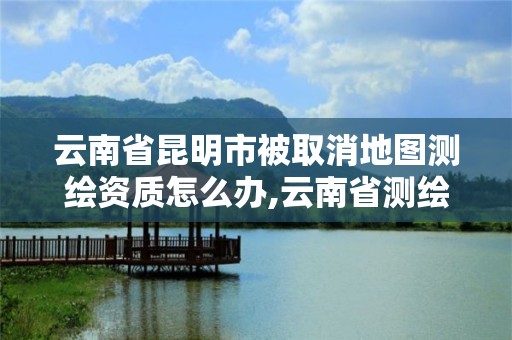 云南省昆明市被取消地图测绘资质怎么办,云南省测绘资质证书延期公告。