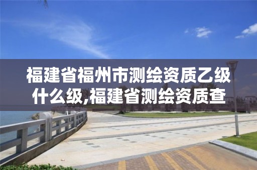 福建省福州市测绘资质乙级什么级,福建省测绘资质查询