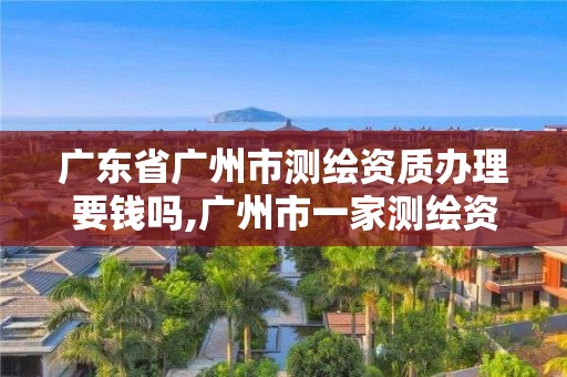 广东省广州市测绘资质办理要钱吗,广州市一家测绘资质单位