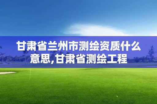 甘肃省兰州市测绘资质什么意思,甘肃省测绘工程