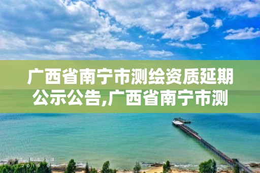 广西省南宁市测绘资质延期公示公告,广西省南宁市测绘资质延期公示公告查询。