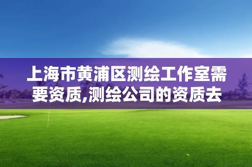 上海市黄浦区测绘工作室需要资质,测绘公司的资质去哪里申请