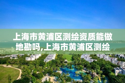 上海市黄浦区测绘资质能做地勘吗,上海市黄浦区测绘资质能做地勘吗现在