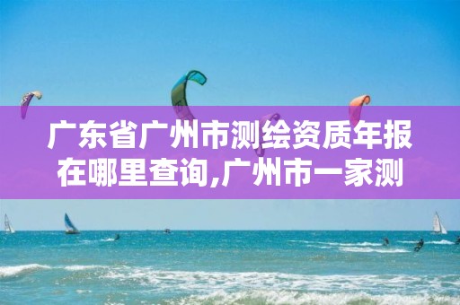 广东省广州市测绘资质年报在哪里查询,广州市一家测绘资质单位