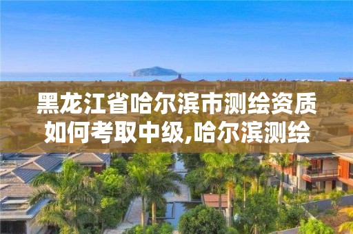 黑龙江省哈尔滨市测绘资质如何考取中级,哈尔滨测绘局工资怎么样