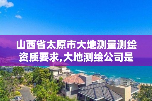 山西省太原市大地测量测绘资质要求,大地测绘公司是干什么的。