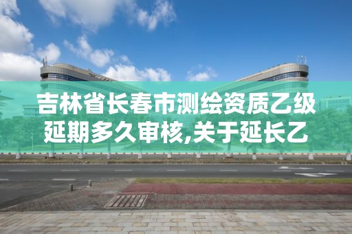 吉林省长春市测绘资质乙级延期多久审核,关于延长乙级测绘资质证书有效期的公告