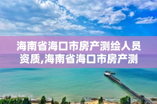 海南省海口市房产测绘人员资质,海南省海口市房产测绘人员资质查询