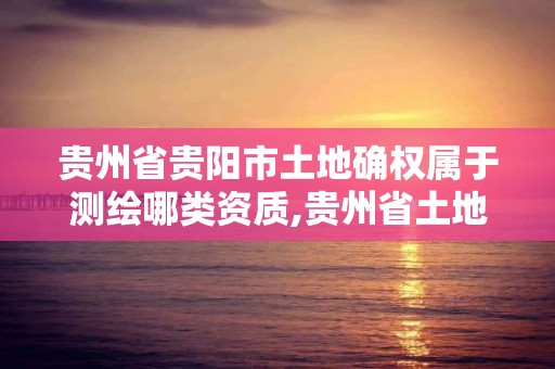 贵州省贵阳市土地确权属于测绘哪类资质,贵州省土地确权实施方案。