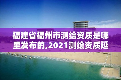 福建省福州市测绘资质是哪里发布的,2021测绘资质延期公告福建省