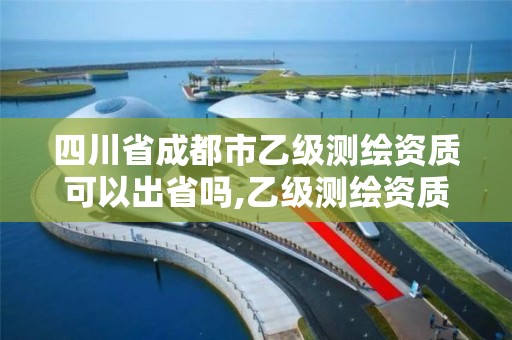 四川省成都市乙级测绘资质可以出省吗,乙级测绘资质可以跨省投标吗