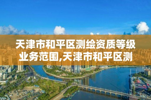 天津市和平区测绘资质等级业务范围,天津市和平区测绘资质等级业务范围是多少