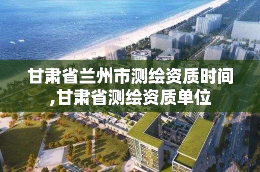 甘肃省兰州市测绘资质时间,甘肃省测绘资质单位