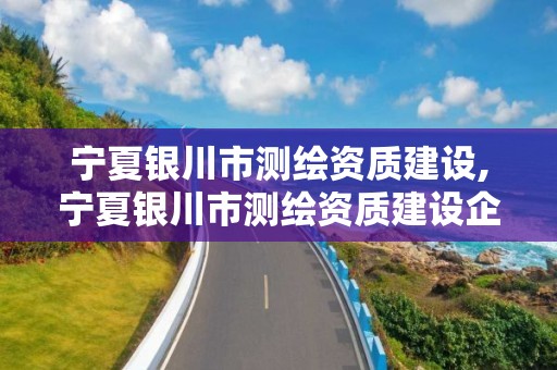 宁夏银川市测绘资质建设,宁夏银川市测绘资质建设企业名单