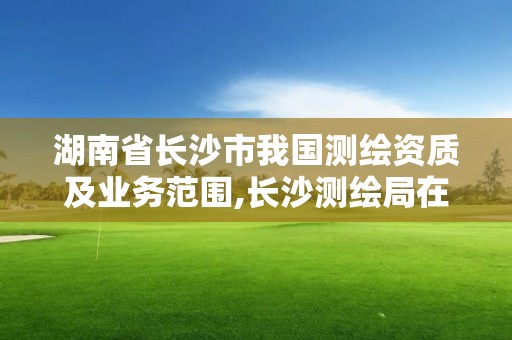 湖南省长沙市我国测绘资质及业务范围,长沙测绘局在哪。