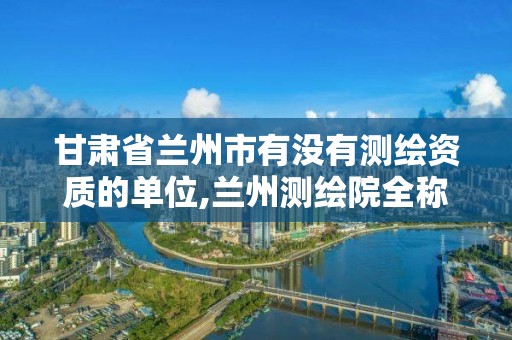 甘肃省兰州市有没有测绘资质的单位,兰州测绘院全称